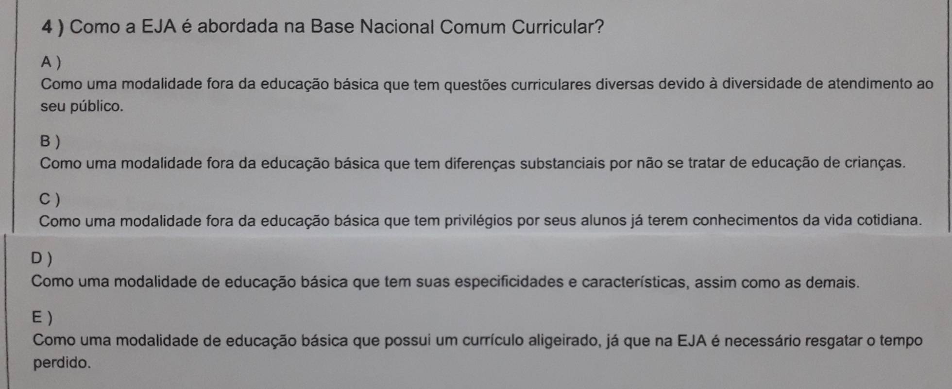 4 ) Como a EJA é abordada na Base Nacional Comum Curricular?
A )
Como uma modalidade fora da educação básica que tem questões curriculares diversas devido à diversidade de atendimento ao
seu público.
B )
Como uma modalidade fora da educação básica que tem diferenças substanciais por não se tratar de educação de crianças.
C )
Como uma modalidade fora da educação básica que tem privilégios por seus alunos já terem conhecimentos da vida cotidiana.
D )
Como uma modalidade de educação básica que tem suas especificidades e características, assim como as demais.
E)
Como uma modalidade de educação básica que possui um currículo aligeirado, já que na EJA é necessário resgatar o tempo
perdido.