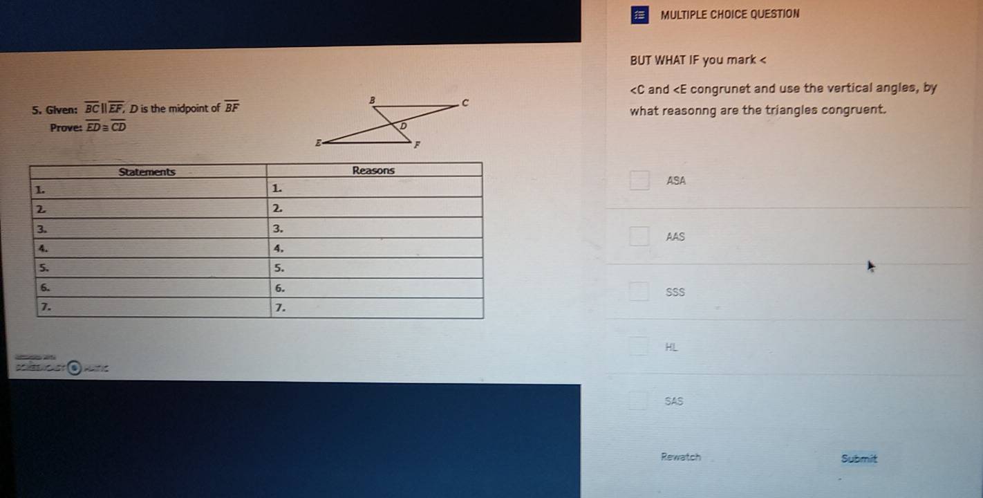 QUESTION
BUT WHAT IF you mark <
<tex> and ∠ E congrunet and use the vertical angles, by
5. Given: overline BC||overline EF, D is the midpoint of overline BF what reasonng are the triangles congruent.
Prove: overline ED≌ overline CD
ASA
AAS
SSS
HL
) mtic
SAS
Rewatch Submit