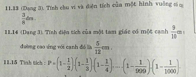 11.13 (Dạng 3). Tính chu vi và diện tích của một hình vuông có ca
 3/8 dm. 
11.14 (Dạng 3). Tính diện tích của một tam giác có một cạnh  9/10 cmi
đường cao úng với cạnh đó là  5/12 cm. 
11.15 Tính tích : P=(1- 1/2 ).(1- 1/3 ).(1- 1/4 )....(1- 1/999 ).(1- 1/1000 ).