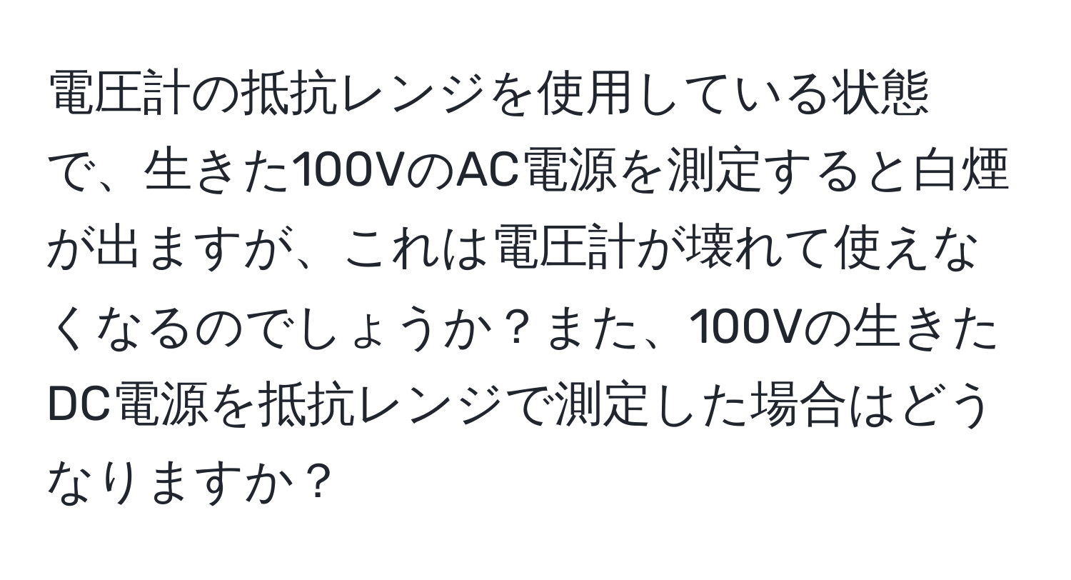 電圧計の抵抗レンジを使用している状態で、生きた100VのAC電源を測定すると白煙が出ますが、これは電圧計が壊れて使えなくなるのでしょうか？また、100Vの生きたDC電源を抵抗レンジで測定した場合はどうなりますか？