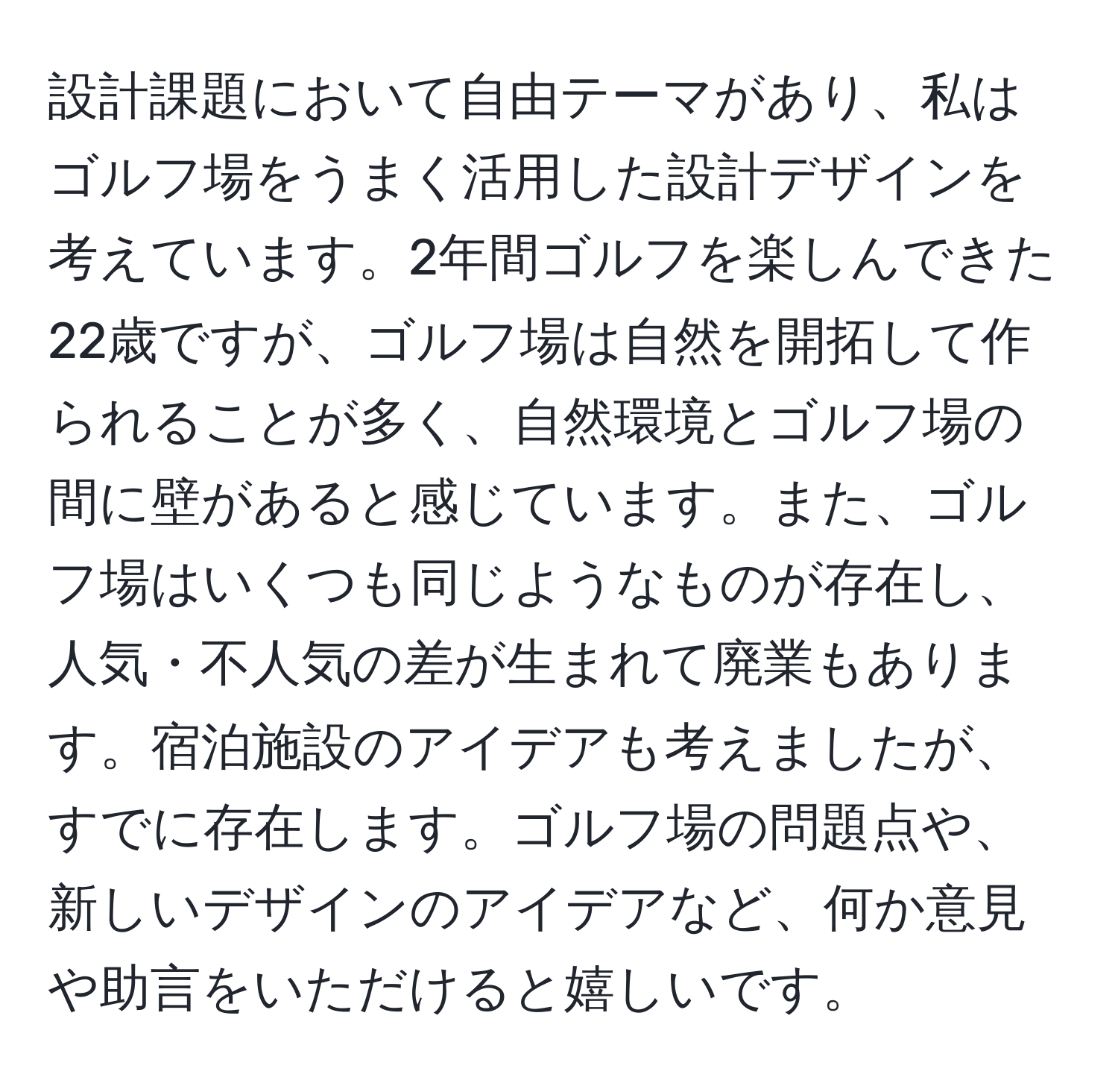 設計課題において自由テーマがあり、私はゴルフ場をうまく活用した設計デザインを考えています。2年間ゴルフを楽しんできた22歳ですが、ゴルフ場は自然を開拓して作られることが多く、自然環境とゴルフ場の間に壁があると感じています。また、ゴルフ場はいくつも同じようなものが存在し、人気・不人気の差が生まれて廃業もあります。宿泊施設のアイデアも考えましたが、すでに存在します。ゴルフ場の問題点や、新しいデザインのアイデアなど、何か意見や助言をいただけると嬉しいです。