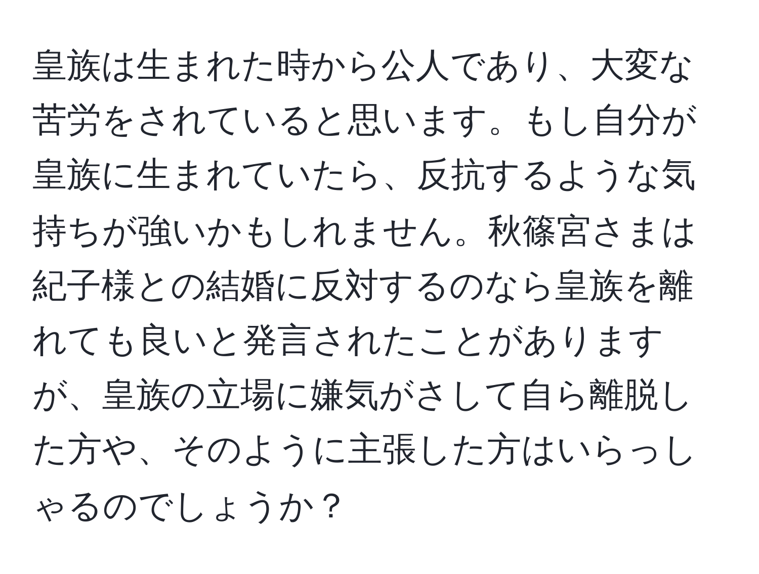 皇族は生まれた時から公人であり、大変な苦労をされていると思います。もし自分が皇族に生まれていたら、反抗するような気持ちが強いかもしれません。秋篠宮さまは紀子様との結婚に反対するのなら皇族を離れても良いと発言されたことがありますが、皇族の立場に嫌気がさして自ら離脱した方や、そのように主張した方はいらっしゃるのでしょうか？