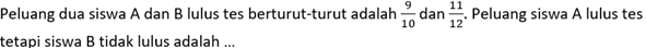 Peluang dua siswa A dan B lulus tes berturut-turut adalah  9/10  dan  11/12 . Peluang siswa A lulus tes 
tetapi siswa B tidak lulus adalah ...