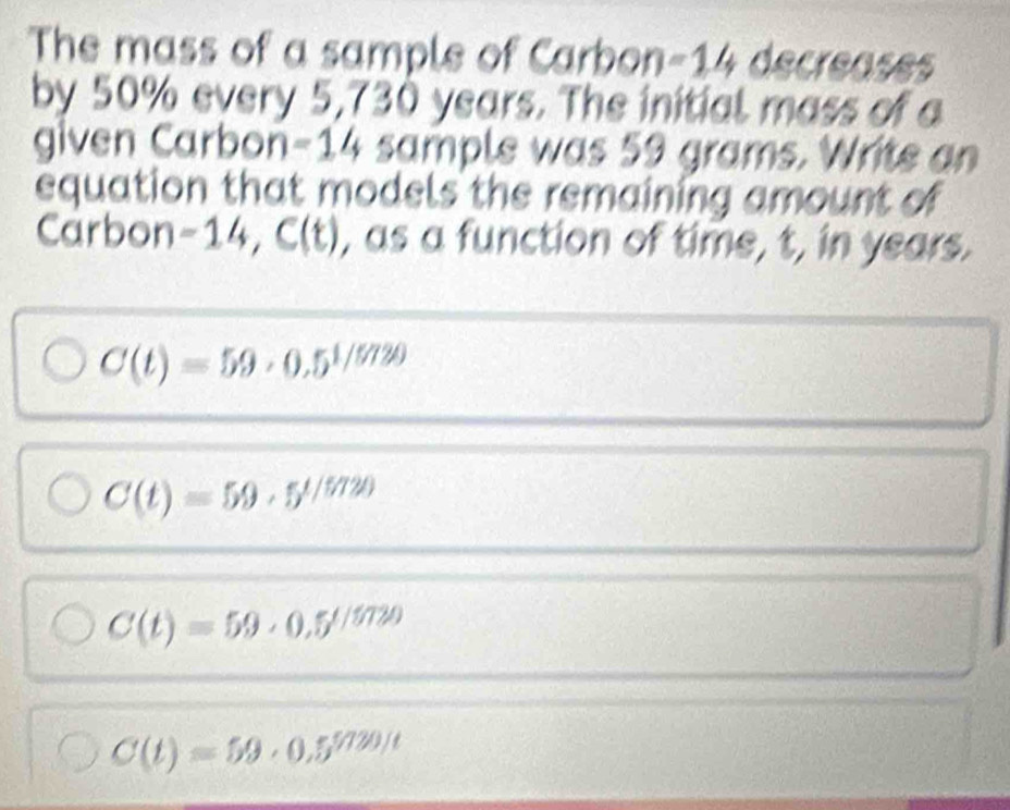 The mass of a sample of Carbon -14 decreases
by 50% every 5,730 years. The initial mass of a
given Carbon =14 sample was 59 grams. Write an
equation that models the remaining amount of
Carbon -14, C(t) , as a function of time, t, in years.
C(t)=59· 0.5^(1/5720)
C(t)=59· 5^(t/5720)
C(t)=59· 0.5^(t/5720)
C(t)=59· 0.5^(5/720/t)