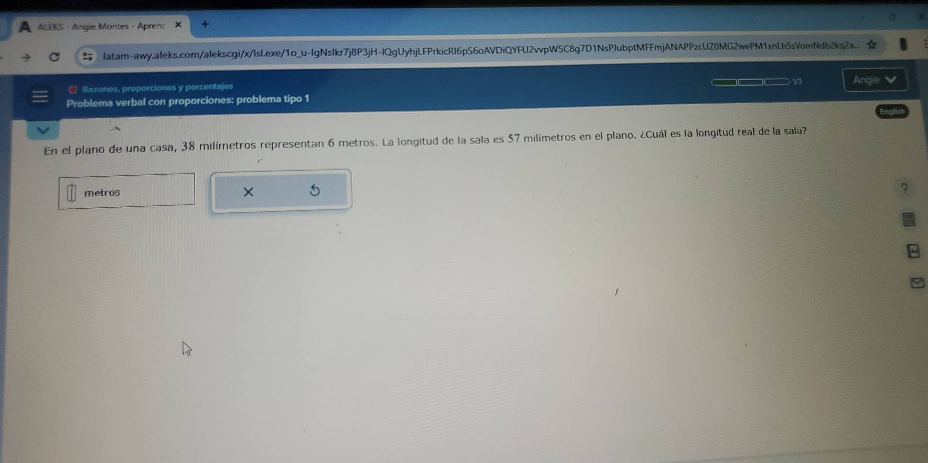 AALEKS - Angie Montes - Aprenc 
latam-awy.aleks.com/alekscgi/x/Isl.exe/1o_u-IgNsIkr7j8P3jH-IQgUyhjLFPrkicRI6pS6oAVDiQYFU2vvpW5C8g7D1NsPJubptMFFmjANAPPzcUZ0MG2wePM1xnLh5sVomNdb2kq2a.... 
C Razones, proporciones y porcentajes □□□□ 1/3 Angle 
Problema verbal con proporciones: problema tipo 1 
En el plano de una casa, 38 milímetros representan 6 metros. La longitud de la sala es 57 milímetros en el plano. ¿Cuál es la longitud real de la sala? 
metros × 
7