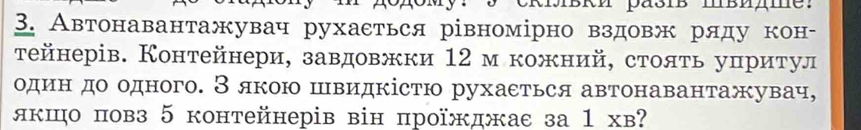 Автонавантажувач рухаεться рівномірно вздовж ряду кон- 
тейнерів. Контейнери, завдовжки 12 м кожний, стояτь уπритул 
один до одного. Зякою швидкістю рухаеться автонавантажувач, 
якшо повз 5 контейнерів він проїжджас за 1 хв?