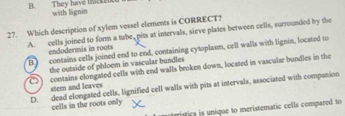 B. They have thickenc
with lignin
27. Which description of xylem vessel elements is CORRECT?
A. cells joined to form a tube, pits at intervals, sieve plates between cells, surrounded by the
endodermis in roots
B. contains cells joined end to end, containing cytoplasm, cell walls with lignin, located to
the outside of phloem in vascular bundles
o contains elongated cells with end walls broken down, located in vascular bundles in the
D. dead elongated cells, lignified cell walls with pits at intervals, associated with companion
stem and leaves
cells in the roots only
ristics is unique to meristematic cells compared to