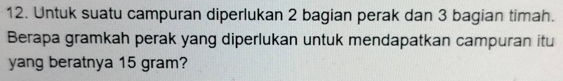 Untuk suatu campuran diperlukan 2 bagian perak dan 3 bagian timah. 
Berapa gramkah perak yang diperlukan untuk mendapatkan campuran itu 
yang beratnya 15 gram?