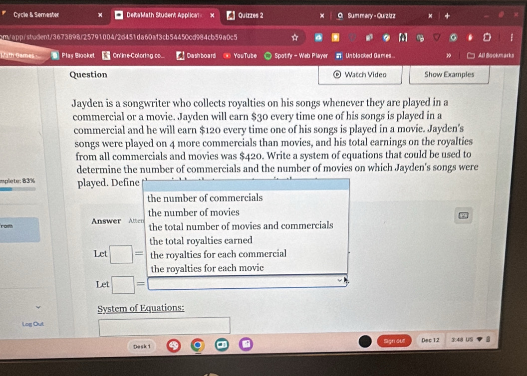 Cycle & Semester x DeltaMath Student Applicatio × Quizzes 2 × Summary • Quizizz × + 
pm/app/student/3673898/25791004/2d451da60af3cb54450cd984cb59a0c5 . 
Math Games - Play Blooket Online-Coloring.co... Dashboard YouTube Spotify - Web Player Unblocked Games.. ” All Bookmarks 
Question Watch Video Show Examples 
Jayden is a songwriter who collects royalties on his songs whenever they are played in a 
commercial or a movie. Jayden will earn $30 every time one of his songs is played in a 
commercial and he will earn $120 every time one of his songs is played in a movie. Jayden's 
songs were played on 4 more commercials than movies, and his total earnings on the royalties 
from all commercials and movies was $420. Write a system of equations that could be used to 
determine the number of commercials and the number of movies on which Jayden's songs were 
mplete: 83% played. Define 
the number of commercials 
the number of movies 
Answer Atten 
rom the total number of movies and commercials 
the total royalties earned 
Let □ = the royalties for each commercial 
the royalties for each movie 
Let □ =□
System of Equations: 
Log Out 
Sign out Dec 12 3:48 US 
Desk 1 B