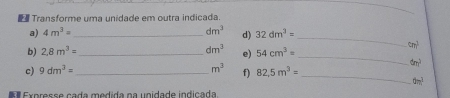 Transforme uma unidade em outra indicada. 
_ 
a) 4m^3= _ dm^3 d) 32dm^3=
b) 2.8m^3= _ dm^3 e) 54cm^3= _
cm^(frac 1)3
6m^
c) 9dm^3= _  m^3 f) 82.5m^3=
_
0m^3
Expresse cada medida na unidade indicada