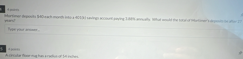 4 4 points 
Mortimer deposits $40 each month into a 401(k) savings account paying 3.88% annually. What would the total of Mortimer's deposits be after 27
years? 
Type your answer... 
5 4 points 
A circular floor-rug has a radius of 54 inches.