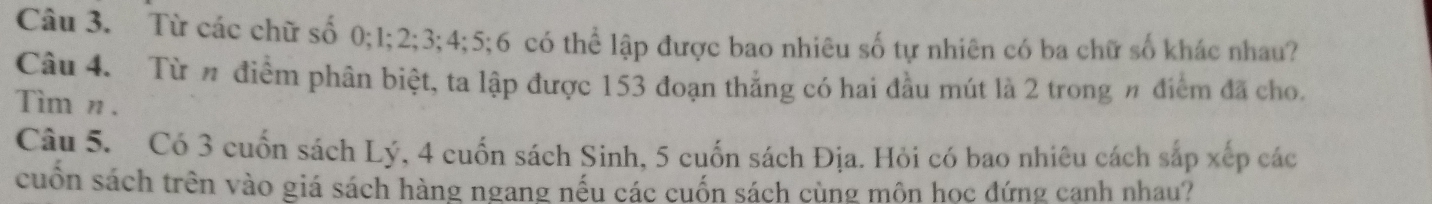 Từ các chữ số 0; 1; 2; 3; 4; 5; 6 có thể lập được bao nhiêu số tự nhiên có ba chữ số khác nhau? 
Câu 4. Từ # điểm phân biệt, ta lập được 153 đoạn thắng có hai đầu mút là 2 trong n điểm đã cho. 
Tìm n . 
Câu 5. Có 3 cuốn sách Lý, 4 cuốn sách Sinh, 5 cuốn sách Địa. Hỏi có bao nhiêu cách sắp xếp các 
cuồn sách trên vào giá sách hàng ngang nếu các cuốn sách cùng môn học đứng cạnh nhau?