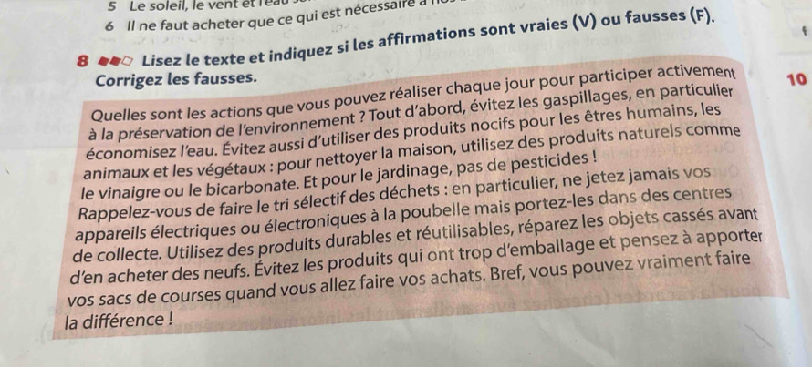 Le soleil, le vent etlea 
6 Il ne faut acheter que ce qui est nécessaire a 
4 
8 ##□ Lisez le texte et indiquez si les affirmations sont vraies (V) ou fausses (F). 
Corrigez les fausses. 
Quelles sont les actions que vous pouvez réaliser chaque jour pour participer activement 
à la préservation de l'environnement ? Tout d’abord, évitez les gaspillages, en particulier 10
économisez l’eau. Évitez aussi d'utiliser des produits nocifs pour les êtres humains, les 
animaux et les végétaux : pour nettoyer la maison, utilisez des produits naturels comme 
le vinaigre ou le bicarbonate. Et pour le jardinage, pas de pesticides ! 
Rappelez-vous de faire le tri sélectif des déchets : en particulier, ne jetez jamais vos 
appareils électriques ou électroniques à la poubelle mais portez-les dans des centres 
de collecte. Utilisez des produits durables et réutilisables, réparez les objets cassés avant 
d’en acheter des neufs. Évitez les produits qui ont trop d’emballage et pensez à apporter 
vos sacs de courses quand vous allez faire vos achats. Bref, vous pouvez vraiment faire 
la différence !