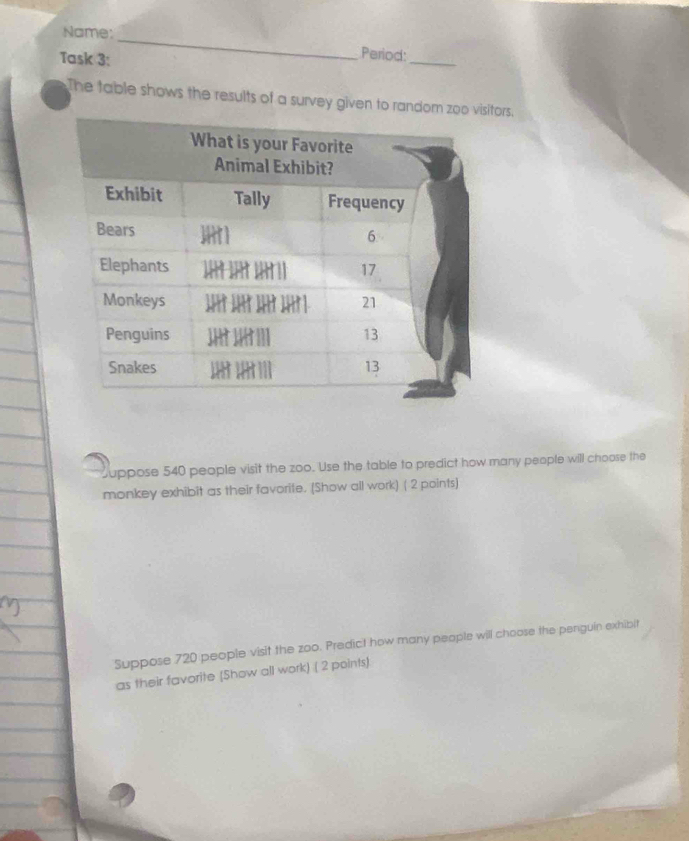 Name:_ Period: 
Task 3: 
_ 
The table shows the results of a survey given to random zoo ors. 
uppose 540 people visit the zoo. Use the table to predict how many people will choose the 
monkey exhibit as their favorite. (Show all work) ( 2 points) 
Suppose 720 people visit the zoo. Predict how many people will choose the penguin exhibit 
as their favorite (Show all work) ( 2 points)