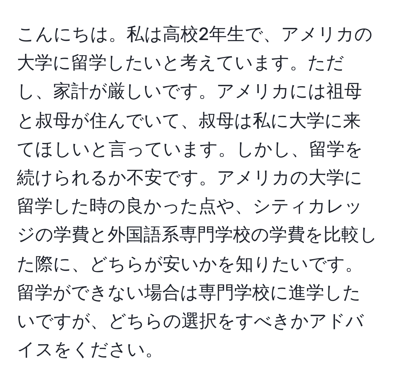 こんにちは。私は高校2年生で、アメリカの大学に留学したいと考えています。ただし、家計が厳しいです。アメリカには祖母と叔母が住んでいて、叔母は私に大学に来てほしいと言っています。しかし、留学を続けられるか不安です。アメリカの大学に留学した時の良かった点や、シティカレッジの学費と外国語系専門学校の学費を比較した際に、どちらが安いかを知りたいです。留学ができない場合は専門学校に進学したいですが、どちらの選択をすべきかアドバイスをください。