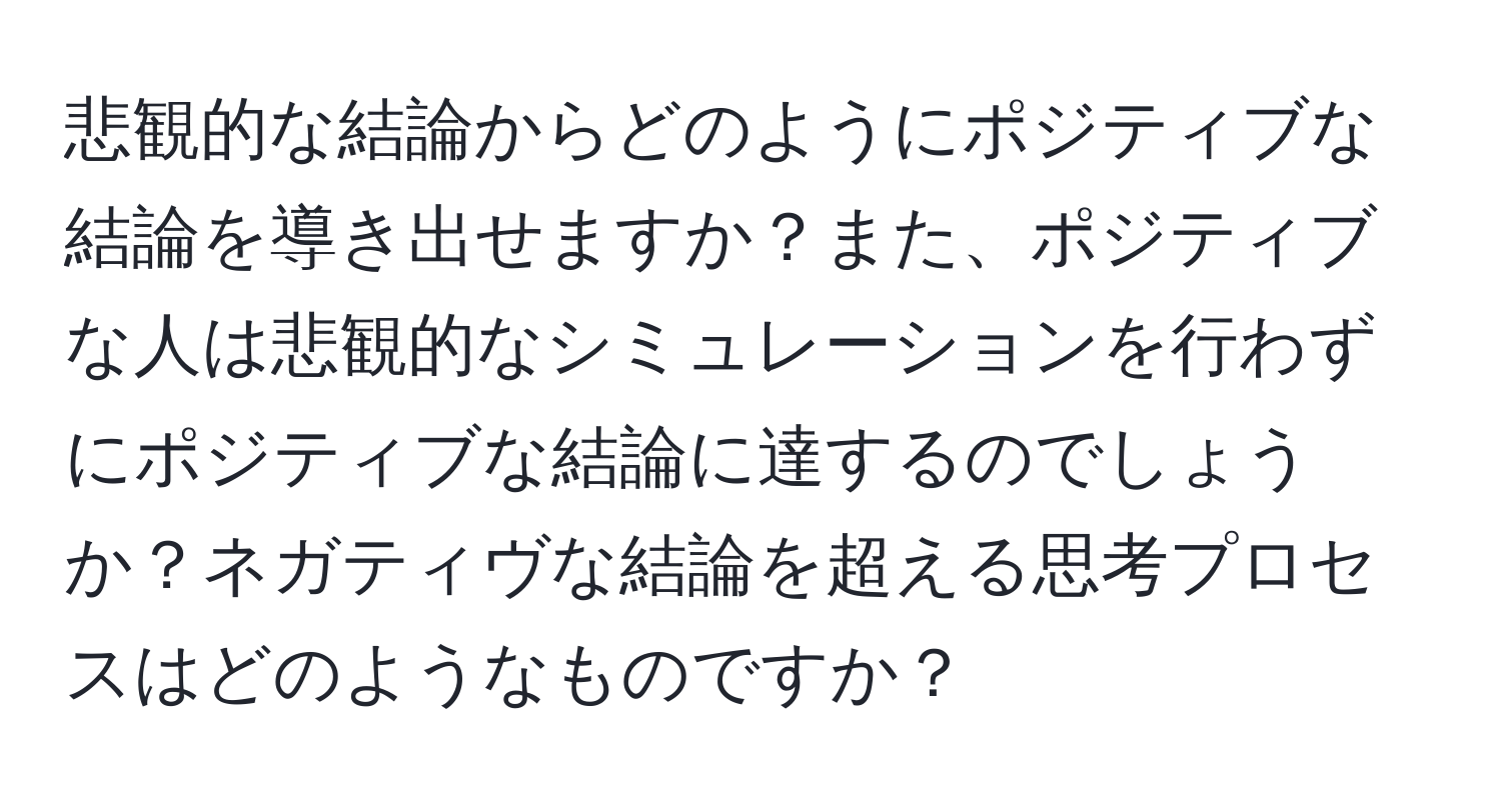 悲観的な結論からどのようにポジティブな結論を導き出せますか？また、ポジティブな人は悲観的なシミュレーションを行わずにポジティブな結論に達するのでしょうか？ネガティヴな結論を超える思考プロセスはどのようなものですか？