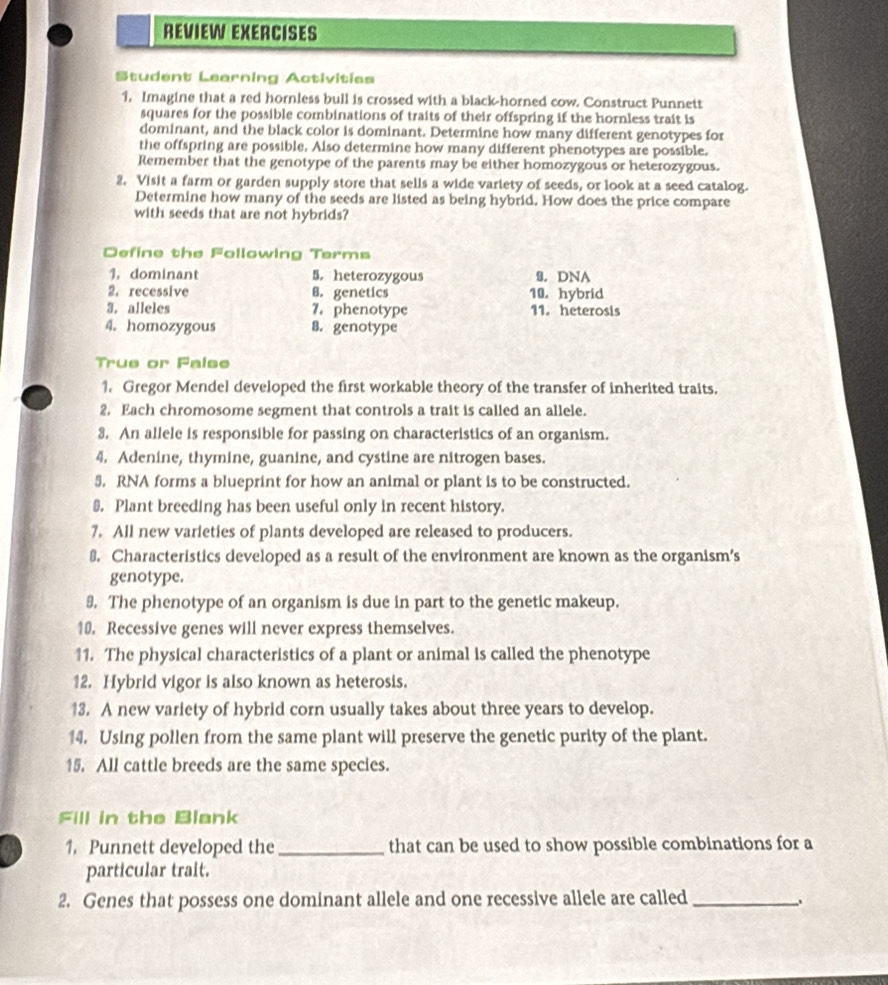 REVIEW EXERCISES 
Student Learning Activities 
1. Imagine that a red hornless bull is crossed with a black-horned cow. Construct Punnett 
squares for the possible combinations of traits of their offspring if the hornless trait is 
dominant, and the black color is dominant. Determine how many different genotypes for 
the offspring are possible. Also determine how many different phenotypes are possible. 
Remember that the genotype of the parents may be either homozygous or heterozygous. 
2. Visit a farm or garden supply store that sells a wide variety of seeds, or look at a seed catalog. 
Determine how many of the seeds are listed as being hybrid. How does the price compare 
with seeds that are not hybrids? 
Define the Following Terms 
1.dominant 5. heterozygous 9. DNA 
2. recessive B. genetics 10. hybrid 
3. alleles 7. phenotype 11. heterosis 
4. homozygous 8. genotype 
True or False 
1. Gregor Mendel developed the first workable theory of the transfer of inherited traits. 
2. Each chromosome segment that controls a trait is called an allele. 
3. An allele is responsible for passing on characteristics of an organism. 
4. Adenine, thymine, guanine, and cystine are nitrogen bases. 
5. RNA forms a blueprint for how an animal or plant is to be constructed. 
₹. Plant breeding has been useful only in recent history. 
7. All new varieties of plants developed are released to producers. 
8. Characteristics developed as a result of the environment are known as the organism’s 
genotype. 
9. The phenotype of an organism is due in part to the genetic makeup. 
10. Recessive genes will never express themselves. 
11. The physical characteristics of a plant or animal is called the phenotype 
12. Hybrid vigor is also known as heterosis. 
13. A new variety of hybrid corn usually takes about three years to develop. 
14. Using pollen from the same plant will preserve the genetic purity of the plant. 
15. All cattle breeds are the same species. 
Fill in the Blank 
1, Punnett developed the _that can be used to show possible combinations for a 
particular trait. 
2. Genes that possess one dominant allele and one recessive allele are called_ .