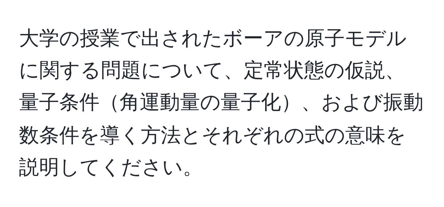 大学の授業で出されたボーアの原子モデルに関する問題について、定常状態の仮説、量子条件角運動量の量子化、および振動数条件を導く方法とそれぞれの式の意味を説明してください。