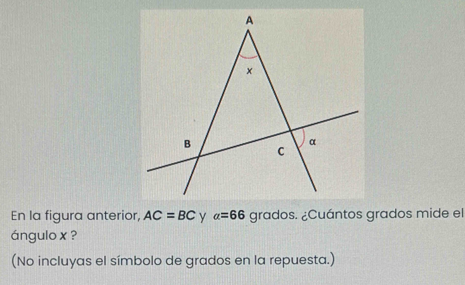 En la figura anterior, AC=BC alpha =66 grados. ¿Cuántos grados mide el 
ángulo x ? 
(No incluyas el símbolo de grados en la repuesta.)