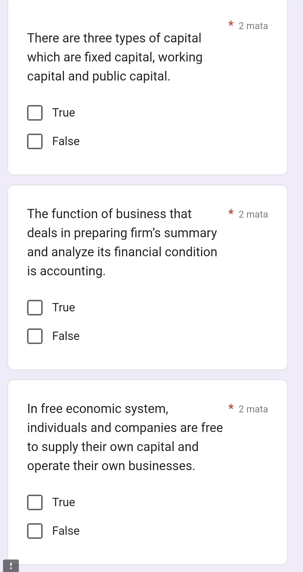 mata
There are three types of capital
which are fixed capital, working
capital and public capital.
True
False
The function of business that 2 mata
deals in preparing firm's summary
and analyze its financial condition
is accounting.
True
False
In free economic system, 2 mata
individuals and companies are free
to supply their own capital and
operate their own businesses.
True
False
!