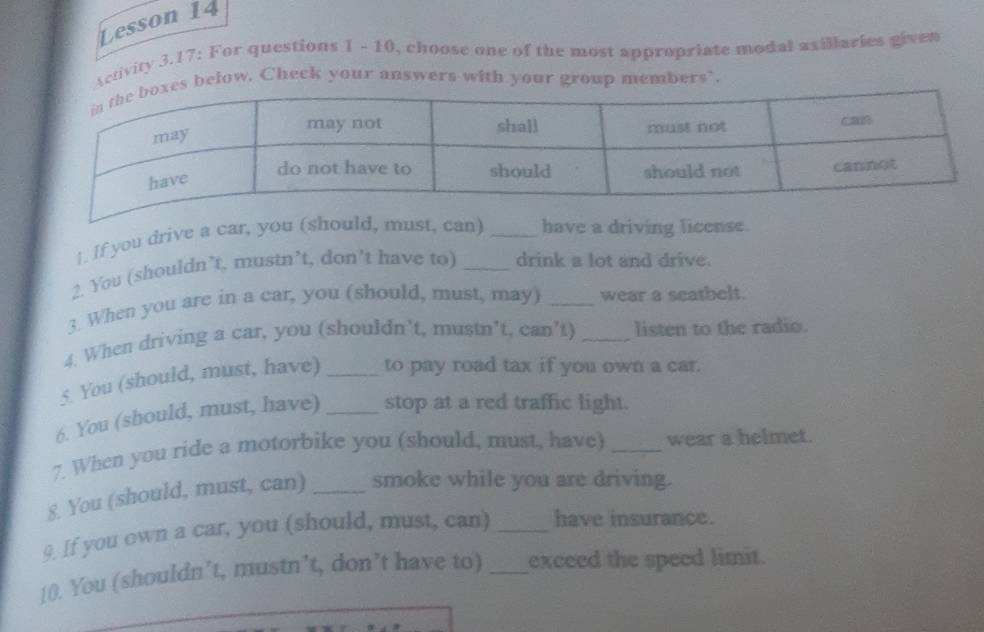 Lesson 14 
Activity 3.17: For questions 1 - 10, choose one of the most appropriate modal asillaries given 
below. Check your answers with your group members’. 
1. If you drive a car, you (should, must, can) _have a driving license. 
2. You (shouldn’t, mustn’t, don’t have to) _drink a lot and drive. 
3. When you are in a car, you (should, must, may) _wear a seatbelt. 
4. When driving a car, you (shouldn’t, mustn’t, can’t) _listen to the radio. 
5. You (should, must, have) _to pay road tax if you own a car. 
6. You (should, must, have) _stop at a red traffic light. 
7. When you ride a motorbike you (should, must, have) _wear a helmet. 
8. You (should, must, can) _smoke while you are driving. 
9. If you own a car, you (should, must, can) _have insurance. 
10. You (shouldn’t, mustn’t, don’t have to) _exceed the speed limit.