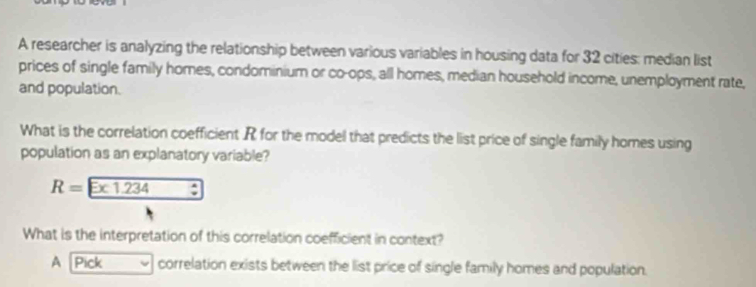 A researcher is analyzing the relationship between various variables in housing data for 32 cities: median list
prices of single family homes, condominium or co-ops, all homes, median household income, unemployment rate,
and population.
What is the correlation coefficient R for the model that predicts the list price of single family homes using
population as an explanatory variable?
R=Ex1.234 _ ^circ  
What is the interpretation of this correlation coefficient in context?
A Pick correlation exists between the list price of single family homes and population.