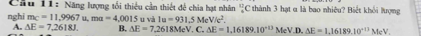 Cầu 11: Năng lượng tối thiều cần thiết đề chia hạt nhân _6^((12)C thành 3 hạt α là bao nhiêu? Biết khối lượng
nghi m_C)=11,9967u, mu=4,0015 u và 1u=931,5MeV/c^2.
A. △ E=7,2618J. B. △ E=7,2618MeV.C. △ E=1,16189.10^(+13)MeV.D. △ E=1,16189.10^(+13)MeV.