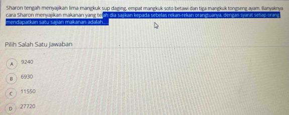 Sharon tengah menyajikan lima mangkuk sup daging, empat mangkuk soto betawi dan tiga mangkuk tongseng ayam. Banyaknya
cara Sharon menyajikan makanan yang teļah dia sajikan kepada sebelas rekan-rekan orangtuanya, dengan syarat setiap orang
mendapatkan satu sajian makanan adalah.
Pilih Salah Satu Jawaban
A 9240
B 6930
c 11550
D 27720