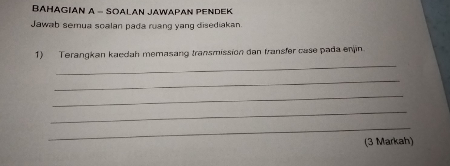 BAHAGIAN A - SOALAN JAWAPAN PENDEK 
Jawab semua soalan pada ruang yang disediakan. 
1) Terangkan kaedah memasang transmission dan transfer case pada enjin 
_ 
_ 
_ 
_ 
_ 
(3 Markah)