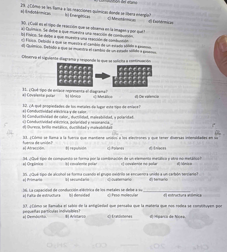 Combustión del etano
29. ¿Cómo se les llama a las reacciones químicas donde se libera energía?
a) Endotérmicas b) Energéticas c) Mesotérmicas d) Exotérmicas
30. ¿Cuál es el tipo de reacción que se observa en la imagen y por qué?
a) Químico. Se debe a que muestra una reacción de combustión.
b) Físico. Se debe a que muestra una reacción de combustión
c) Físico. Debido a que se muestra el cambio de un estado sólido a gaseoso.
d) Químico. Debido a que se muestra el cambio de un estado sólido a gaseoso.
Observa el siguiente diagrama y responde lo que se solicita a continuación
31. ¿Qué tipo de enlace representa el diagrama?
a) Covalente polar b) Iónico c) Metálico d) De valencia
32. ¿A qué propiedades de los metales da lugar este tipo de enlace?
a) Conductividad eléctrica y de calor.
b) Conductividad de calor,, ductilidad, maleabilidad, y polaridad.
c) Conductividad eléctrica, polaridad y resonancia.
d) Dureza, brillo metálico, ductilidad y maleabilidad
33. ¿Cómo se llama a la fuerza que mantiene unidos a los electrones y que tener diversas intensidades en su
fuerza de unión?
a) Atracción. B) repulsión c) Polares d) Enlaces
34. ¿Qué tipo de compuesto se forma por la combinación de un elemento metálico y otro no metálico?
a) Orgánico b) covalente polar c) covalente no polar d) Iónico
35. ¿Qué tipo de alcohol se forma cuando el grupo oxidrilo se encuentra unido a un carbón terciario?
a) Primario b) secundario c) cuaternario d) ternario
36. La capacidad de conducción eléctrica de los metales se debe a su_
a) Falta de estructura b) densidad c) Peso molecular d) estructura atómica
37. ¿Cómo se llamaba el sabio de la antigüedad que pensaba que la materia que nos rodea se constituyen por
pequeñas partículas indivisibles?
a) Demócrito. B) Aristarco c) Eratóstenes d) Hiparco de Nicea.