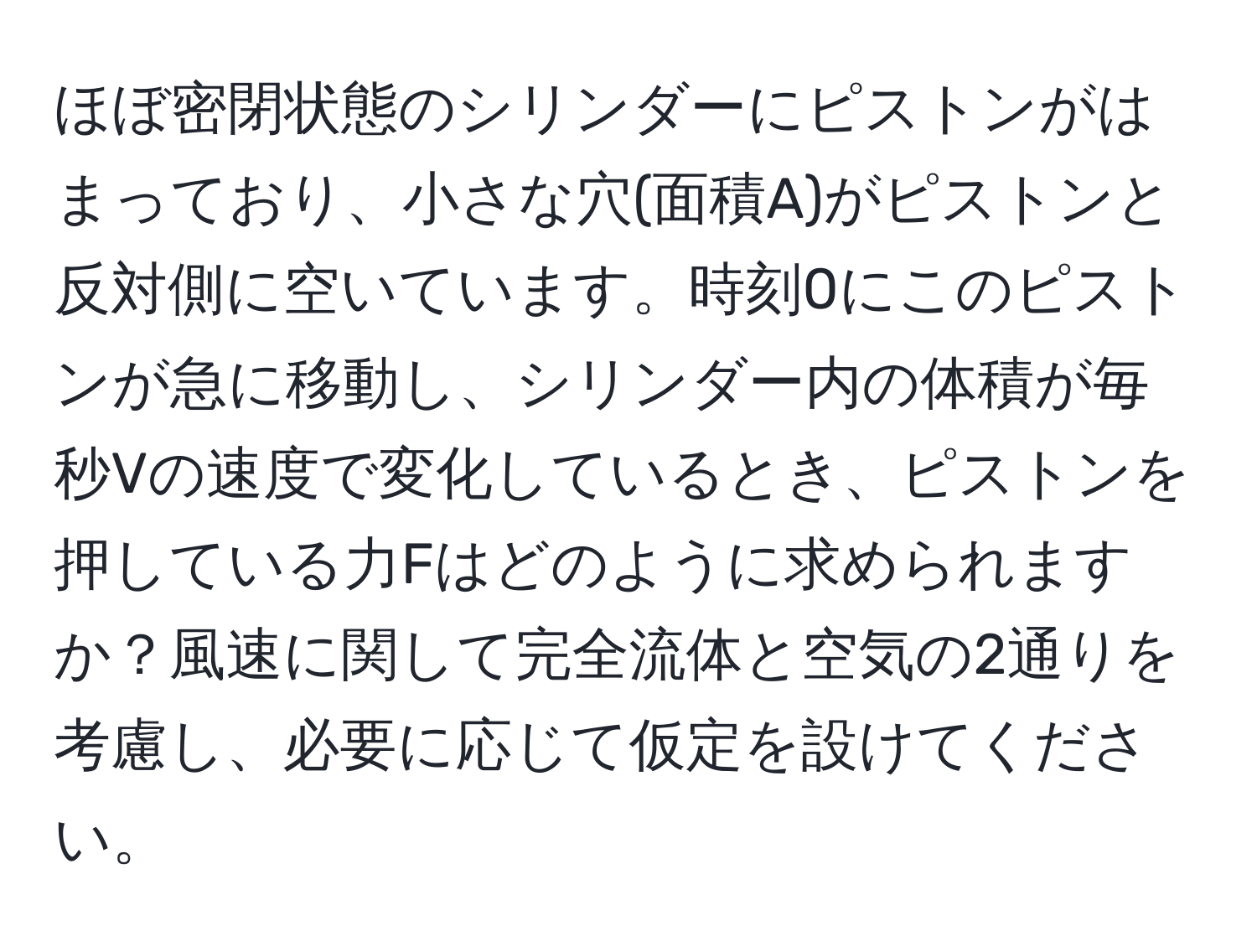 ほぼ密閉状態のシリンダーにピストンがはまっており、小さな穴(面積A)がピストンと反対側に空いています。時刻0にこのピストンが急に移動し、シリンダー内の体積が毎秒Vの速度で変化しているとき、ピストンを押している力Fはどのように求められますか？風速に関して完全流体と空気の2通りを考慮し、必要に応じて仮定を設けてください。