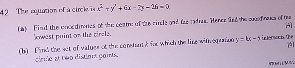 The equation of a circle is x^2+y^2+6x-2y-26=0. 
(a) Find the coordinates of the centre of the circle and the radius. Hence find the coordinates of the
[4]
lowest point on the circle.
(b) Find the set of values of the constant k for which the line with equation y=kx-5 intersects the
[6]
circle at two distinct points.
9709/11/M/I/2