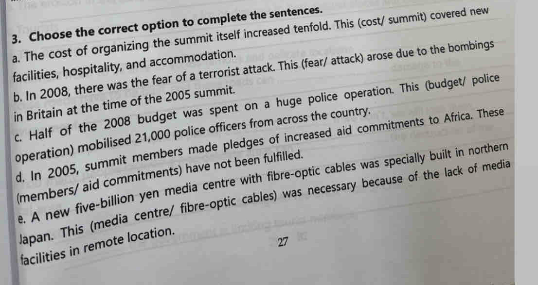 Choose the correct option to complete the sentences.
a. The cost of organizing the summit itself increased tenfold. This (cost/ summit) covered new
facilities, hospitality, and accommodation.
b. In 2008, there was the fear of a terrorist attack. This (fear/ attack) arose due to the bombings
in Britain at the time of the 2005 summit.
c. Half of the 2008 budget was spent on a huge police operation. This (budget/ police
operation) mobilised 21,000 police officers from across the country.
d. In 2005, summit members made pledges of increased aid commitments to Africa. These
(members/ aid commitments) have not been fulfilled.
e. A new five-billion yen media centre with fibre-optic cables was specially built in northern
Japan. This (media centre/ fibre-optic cables) was necessary because of the lack of media
27
facilities in remote location.