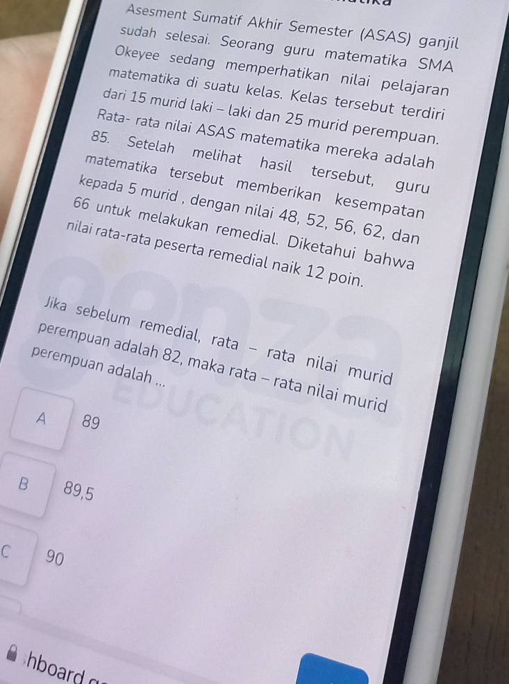 Asesment Sumatif Akhir Semester (ASAS) ganjil
sudah selesai. Seorang guru matematika SMA
Okeyee sedang memperhatikan nilai pelajaran
matematika di suatu kelas. Kelas tersebut terdiri
dari 15 murid laki - laki dan 25 murid perempuan.
Rata- rata nilai ASAS matematika mereka adalah
85. Setelah melihat hasil tersebut, guru
matematika tersebut memberikan kesempatan
kepada 5 murid , dengan nilai 48, 52, 56, 62, dan
66 untuk melakukan remedial. Diketahui bahwa
nilai rata-rata peserta remedial naik 12 poin.
Jika sebelum remedial, rata − rata nilai murid
perempuan adalah 82, maka rata - rata nilai muric
perempuan adalah ...
A 89
B 89,5
C 90
hboard o