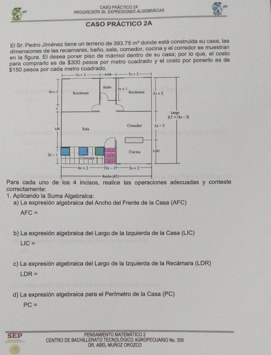 CASO PRÁCTICO 2A
PROGRESIÓN 26. EXPRESIONES ALGEBRÁICAS
CASO PRÁCTICO 2A
El Sr. Pedro Jiménez tiene un terreno de 393.75m^2 donde está construida su casa, las
dimensiones de las recamaras, baño, sala, comedor, cocina y el corredor se muestran
en la figura. El desea poner piso de mármol dentro de su casa; por lo que, el costo
para comprarío es de $300 pesos por metro cuadrado y el costo por ponerlo es de
$150 pesoscuadrad
Para cada uno de los 4 incisos, realice las operaciones adecuadas y conteste
correctamente:
1. Aplicando la Suma Algebraica:
a) La expresión algebraica del Ancho del Frente de la Casa (AFC)
AFC=
b) La expresión algebraica del Largo de la Izquierda de la Casa (LIC)
LIC=
c) La expresión algebraica del Largo de la Izquierda de la Recámara (LDR)
LDR=
d) La expresión algebraica para el Perímetro de la Casa (PC)
PC=
SEP PENSAMIENTO MATEMÁTICO 2
CENTRO DE BACHILLERATO TECNOLÓGICO AGROPECUARIO No. 305
DR. ABEL MUÑOZ OROZCO