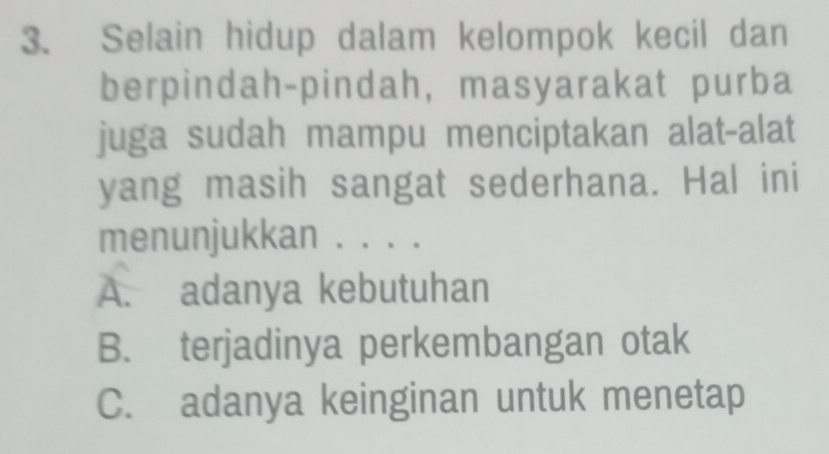 Selain hidup dalam kelompok kecil dan
berpindah-pindah, masyarakat purba
juga sudah mampu menciptakan alat-alat
yang masih sangat sederhana. Hal ini
menunjukkan . . . .
A. adanya kebutuhan
B. terjadinya perkembangan otak
C. adanya keinginan untuk menetap