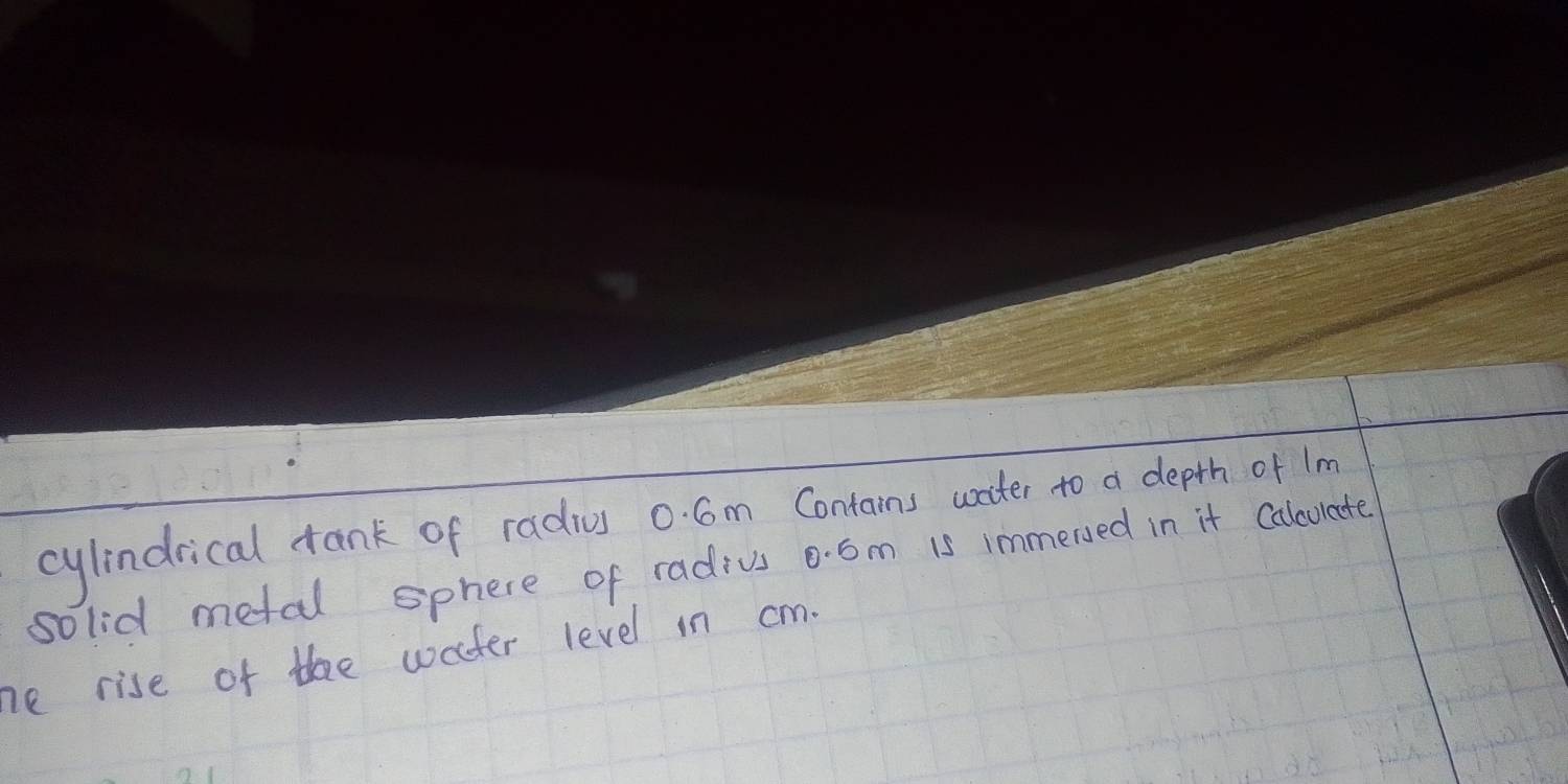 cylindrical tank of radius 0. Cm Contains water to a depth of lm
solid metal sphere of radius 0. 6m is immersed in it Calculate 
he rise of thee water level in cm.