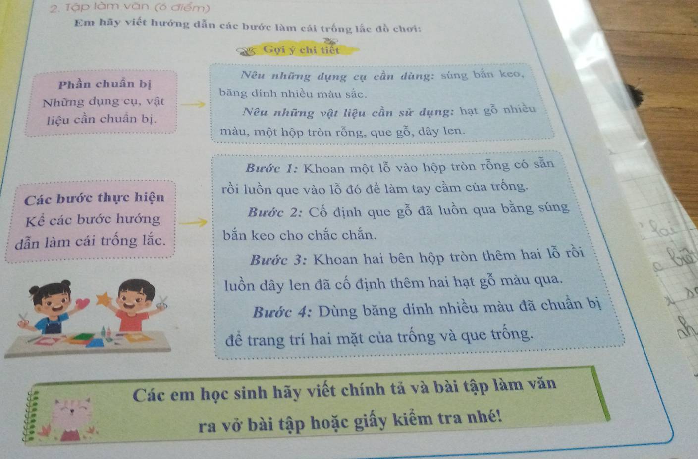 Tập làm văn (6 điểm) 
Em hãy viết hướng dẫn các bước làm cái trống lắc đồ chơi: 
Gọi ý chi tiết 
Nêu những dụng cụ cần dùng: súng bắn keo, 
Phần chuẩn bị 
băng dính nhiều màu sắc. 
Những dụng cụ, vật 
liệu cần chuẩn bị. Nêu những vật liệu cần sử dụng: hạt gỗ nhiều 
màu, một hộp tròn rỗng, que gỗ, dây len. 
Bước 1: Khoan một lỗ vào hộp tròn rỗng có sẵn 
rồi luồn que vào lỗ đó để làm tay cầm của trống. 
Các bước thực hiện 
Kể các bước hướng Bước 2: Cố định que gỗ đã luồn qua bằng súng 
dẫn làm cái trống lắc. 
bắn keo cho chắc chắn. 
Bước 3: Khoan hai bên hộp tròn thêm hai lỗ rồi 
luồn dây len đã cố định thêm hai hạt gỗ màu qua. 
Bước 4: Dùng băng dính nhiều màu đã chuẩn bị 
để trang trí hai mặt của trống và que trống. 
Các em học sinh hãy viết chính tả và bài tập làm văn 
ra vở bài tập hoặc giấy kiểm tra nhé!