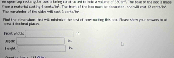 An open-top rectangular box is being constructed to hold a volume of 350in^3. The base of the box is made 
from a material costing cents/in^2. The front of the box must be decorated, and will cost 12cents/in^2. 
The remainder of the sides will cost 3 cen 15 /in^2. 
Find the dimensions that will minimize the cost of constructing this box. Please show your answers to at 
least 4 decimal places. 
Front width: □ in. 
Depth: □ in. 
Height: □ in. x_1
Question Heln: