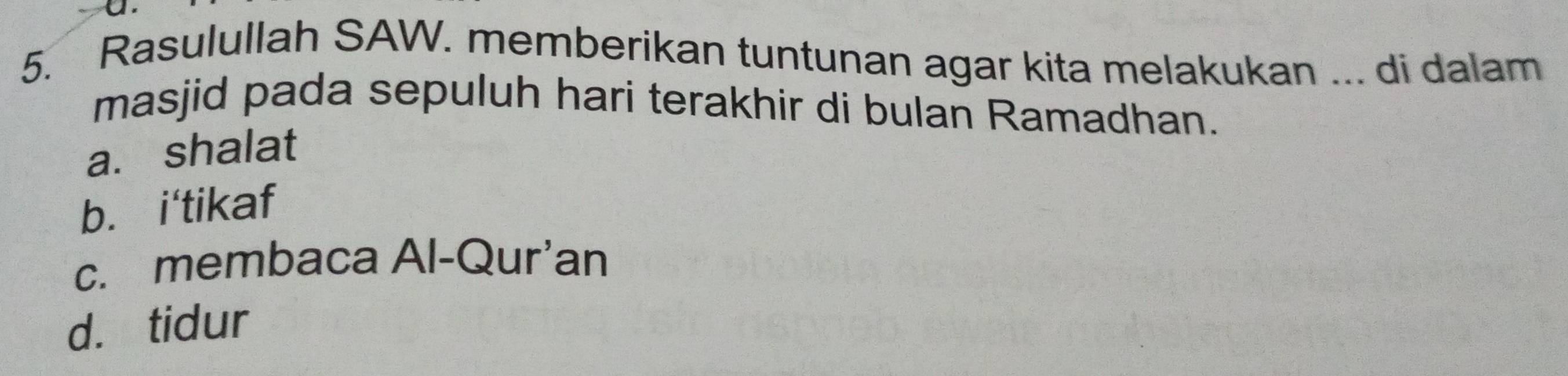 Rasulullah SAW. memberikan tuntunan agar kita melakukan ... di dalam
masjid pada sepuluh hari terakhir di bulan Ramadhan.
a. shalat
b. i'tikaf
c. membaca Al-Qur'an
d. tidur