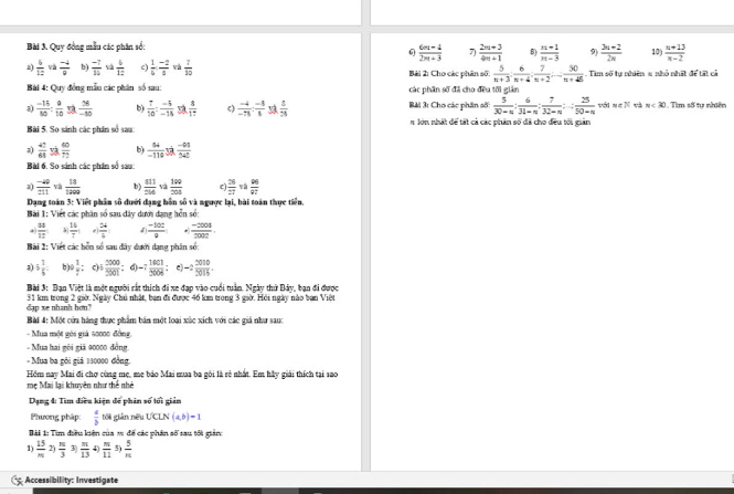 Quy đồng mẫu các phân số: 10)  (n+13)/n-2 
 (6m-4)/2m+3  7)  (2m+3)/4m+1  8)  (n+1)/n-3  9)  (3n+2)/2n 
2)  4/12  và  (-4)/8  b)  (-7)/14   4/12  c)  1/6 : (-2)/3  và  7/10  Bài 2: Cho các phân số:  5/n+3 , 6/n+4 , 7/n+2 ,.. 50/n+48 . Tìm số tự nhiên x nhỏ nhất để tất cả
Bài 4: Qu y đồng mẫn các phân số sau: các phần số đã cho đều tối giản
a)  (-15)/80 : 8/10   36/-55  b)  7/10 : (-5)/-18  3  8/17  c)  (-4)/-75 :frac -4: (-2)/5   5/24  Bài 3: Cho các phân số:  5/30-n : 6/31-n : 7/32-n : 25/50-n  với v∈ N và n<30</tex> 1. Tìm số tự nhiên
Bài 5. So sánh các phân số sau: n lớn nhất để tất cả các phân số đã cho đều tối gian
a)  4:/61   60/72  b)  64/-110  C  (-44)/542 
Bài 6. So sánh các phân số sau:
a)  (-40)/211  v2  18/1200  b)  411/234 va 100/204   28/27   96/97 
Dang toán 3: Việt phần số đưới đạng bôn số và ngược lại, bài toán thực tiền.
Bài 1: Viết các phân số sau dây dưới dạng hỗn số:
 38/12  à  16/7   24/4   (-10z)/9  *  (-2008)/2002 .
Bài 2: Viết các hồn số sau đây dưới dạng phân số
3) 5 1/6  b)  1/2  0  2000/2001  : d) -7 1001/2008  -2 2010/5016 .
Bài 3: Bạn Việt là một người rắt thích đi xe đạp vào cuối tuần. Ngày thứ Bảy, bạn đi được
dap xe nhanh hơu? 31 km trong 2 giờ. Ngày Chủ nhật, ban đi được 46 km trong 3 giờ. Hội ngày nào ban Việt
Bài 4: Một cửa hàng thực phẩm bán một loại xùc xích với các giá như sau:
-  Mua một gói giá s000c đồng,
- Mua hai gôi giã 90000 đồng
- Mua ba gôi giả 130000 đồng.
Hồm nay Mai đi chợ cùng mẹ, mẹ bảo Mai mua ba gói là rẻ nhất. Em hầy giải thích tại sao
mẹ Mai lại khuyên như thể nhà
Dạng 4: Tìm điều kiện để phin số tối giản
Phương pháp:  a/b  těi giān nữu UCLN(a,b)=1
Đ ài 1: Tìim điều kiện của x đế các phân số sau tối giản
1)  15/n  2  m/3  3)  π /13  4)  m/11  5)  5/n 
Accessibility: Investigate