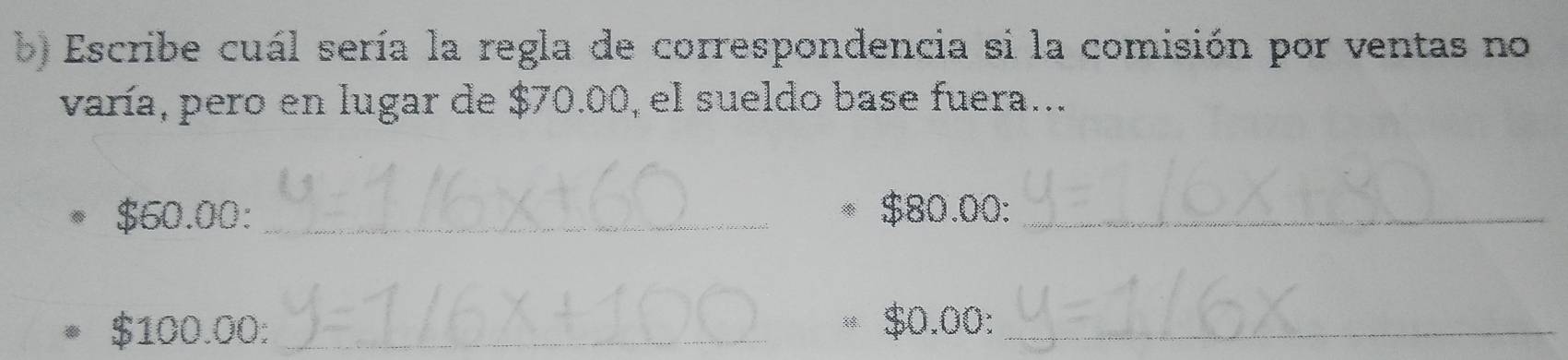 Escribe cuál sería la regla de correspondencia si la comisión por ventas no 
varía, pero en lugar de $70.00, el sueldo base fuera...
$60.00 : _ $80.00 :_
$100.00 :_
$0.00 :_