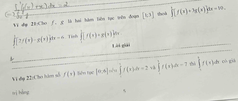 Ví dụ 21:Cho f, g là hai hàm liên tục trên đoạn [1;3] thoả ∈tlimits _0^3[f(x)+3g(x)]dx=10,
∈tlimits _0^3[2f(x)-g(x)]dx=6. Tính ∈tlimits _1^1[f(x)+g(x)]dx. 
Lời giải 
Vi dụ 22:Cho hàm số f(x) liên tục [0:6] nều ∈tlimits _1^5f(x)dx=2 và ∈tlimits _1^3f(x)dx=7 thì ∈tlimits _2^5f(x)dx có giá 
trị bằng 5