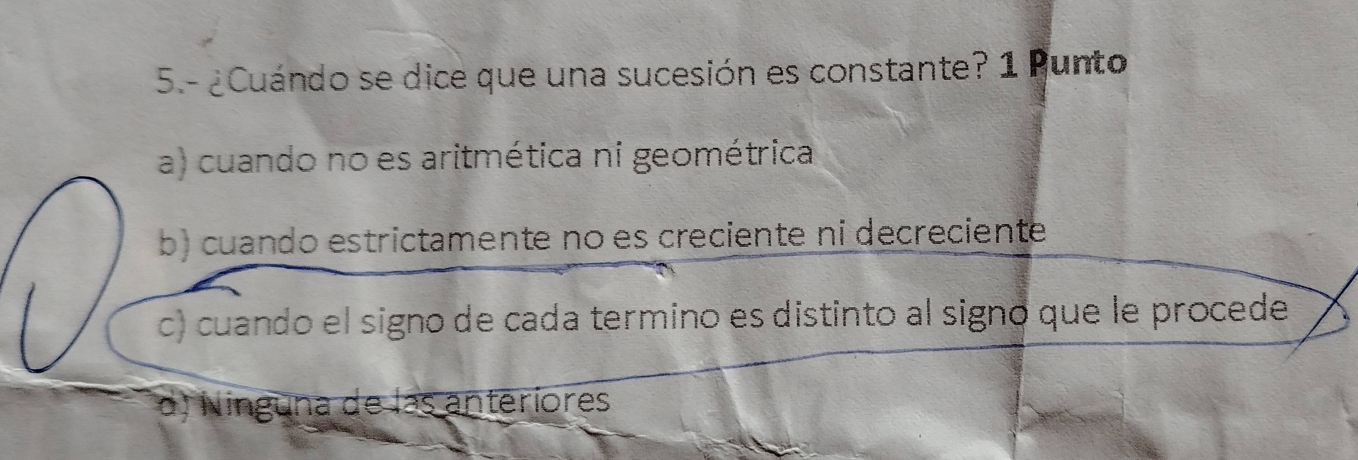 5.- ¿Cuándo se dice que una sucesión es constante? 1 Punto
a) cuando no es aritmética ni geométrica
b) cuando estrictamente no es creciente ni decreciente
c) cuando el signo de cada termino es distinto al signo que le procede
d) Ninguna de las anteriores