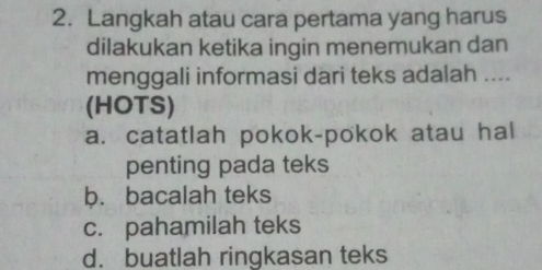 Langkah atau cara pertama yang harus
dilakukan ketika ingin menemukan dan
menggali informasi dari teks adalah ....
(HOTS)
a. catatlah pokok-pokok atau hal
penting pada teks
b. bacalah teks
c. pahamilah teks
d. buatlah ringkasan teks