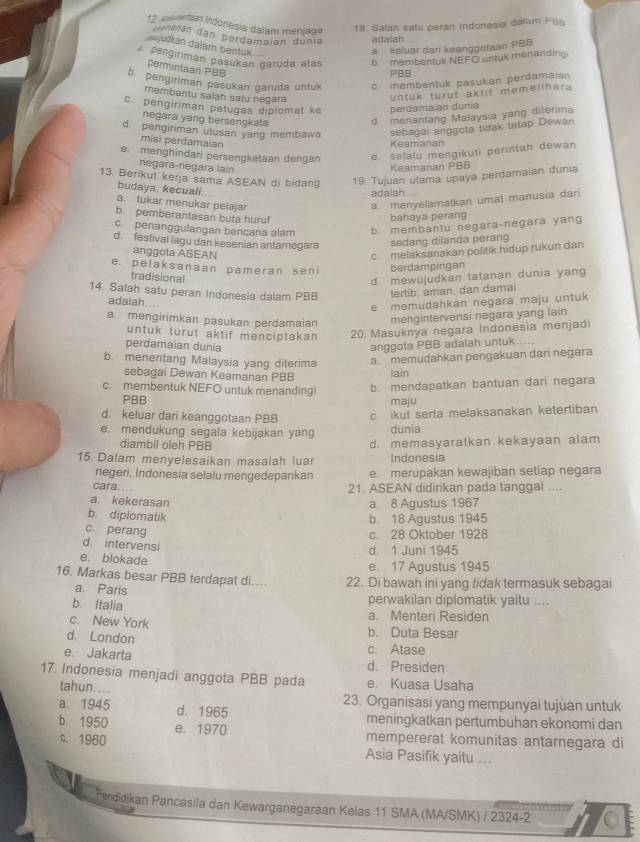 tial indonesia dalam menjaga
18. Salah satu peran indonesia dallim P@
ararán dan perdamaian dunia adalah
djudkan dalam beotuk
a keluar dari keanggotaan PBB
pengíriman pasukán garuda atas b membentuk NEFO untuk menanding
permintaan PBB
PBB
b. pengiriman pasukan garuda untuk cmembentuk pasukan perdamaian
membantu salah satu negara
untuk turut aktif memelihara
c.pengiriman pelugas diplomat ke perdamaían dunia
negara yang bersengkata
d. menantang Malaysia yang diterima
d pengiriman ulusan yang membawa sebagai anggota tidak tetap Dewan
misi perdamaian
Keamanan
e. menghindari persengketaan dengan e  sélalu mengikuti perintah dewan
negara-negara lain
Keamanan PBB
13. Berikul kerja sama ASEAN di bidang 19. Tujuan utama upaya perdamaian dunia
budaya, kecuali
adaiah
a. tukar menukar pelajar
a menyelamatkan umat manusia dan
b. pemberantasan buta huruf
bahaya perang
penanggulangan bençana alám b membantu negara-negara yang
d. festival lagu dan kesenian antamegara
sedang dilanda perang
anggota ASEAN
c  melaksanakan politik hidup rukun dan
e. pelaksanaan pameran seni berdampingan
tradisional
d mewujudkan tatanan dunia yang 
14. Salah satu peran Indonesia dalam PBB tertib. aman, dan damai
adalah....
e memudahkan negara maju untuk
a. mengirimkan pasukan perdamaian
mengintervensi negara yang lain
untuk turut aktif menciptakan 
20. Masuknya negara Indonesia menjad
perdamaian dunia anggota PBB adalah untuk
b. menentang Malaysia yang diterima a memudahkan pengakuan dari negara
sebagai Dewan Keamanan PBB lain
c. membentuk NEFO untuk menandingi b. mendapatkan bantuan dari negara
PBB maju
d. keluar dari keanggotaan PBB c ikut serta melaksanakan ketertiban
e. mendukung segala kebijakan yang dunia
diambil oleh PBB d. memasyaratkan kekayaan alam
15. Dalam menyelesaikan masalah luar Indonesia
negeri, Indonesia selalu mengedepankan e. merupakan kewajiban setiap negara
cara. ..
21. ASEAN didirikan pada tanggal ....
a. kekerasan a 8 Agustus 1967
b. diplomatik
b. 18 Agustus 1945
c. perang
c. 28 Oktober 1928
d. intervensi
d 1 Juni 1945
e. blokade
e. 17 Agustus 1945
16. Markas besar PBB terdapat di... 22. Di bawah ini yang tidak termasuk sebagai
a Paris
perwakilan diplomatik yaitu ....
b. Italia a. Menteri Residen
c. New York b. Duta Besar
d. London c. Atase
e. Jakarla d. Presiden
17. Indonesia menjadi anggota PBB pada e. Kuasa Usaha
tahun.... 23. Organisasi yang mempunyai tujuan untuk
a 1945 d. 1965 meningkatkan pertumbuhan ekonomi dan
b. 1950 e. 1970 mempererat komunitas antarnegara di
c. 1960 Asia Pasifik yaitu ...
Pendidikan Pancasila dan Kewarganegaraan Kelas 11 SMA (MA/SMK) / 2324-2