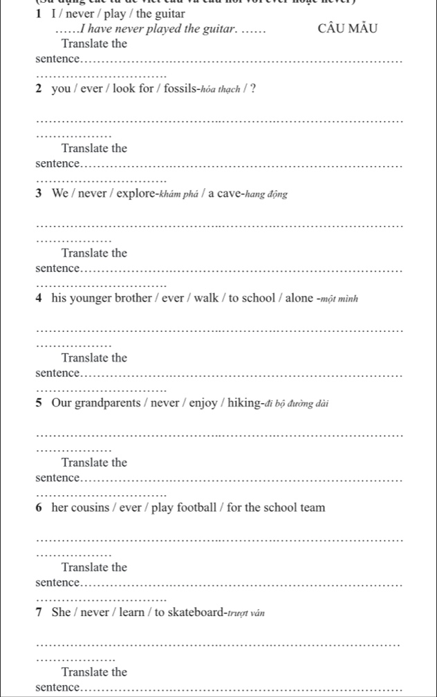 never / play / the guitar 
_……I have never played the guitar. _CÂU MÂU 
Translate the 
sentence._ 
_ 
2 you / ever / look for / fossils-hóa thạch / ? 
_ 
_ 
Translate the 
sentence._ 
_ 
3 We / never / explore-khám phá / a cave-hang động 
_ 
_ 
Translate the 
sentence._ 
_ 
4 his younger brother / ever / walk / to school / alone -một miình 
_ 
_ 
Translate the 
sentence_ 
_ 
5 Our grandparents / never / enjoy / hiking-đi bộ đường dài 
_ 
_ 
Translate the 
sentence._ 
_ 
6 her cousins / ever / play football / for the school team 
_ 
_ 
Translate the 
sentence._ 
_ 
7 She / never / learn / to skateboard-trượt ván 
_ 
_ 
Translate the 
sentence._