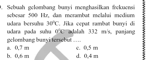 Sebuah gelombang bunyi menghasilkan frekuensi
sebesar 500 Hz, dan merambat melalui medium
udara bersuhu 30°C. Jika cepat rambat bunyi di
udara pada suhu 0°C adalah 332 m/s, panjang
gelombang bunyi tersebut …
a. 0,7 m c. 0,5 m
b. 0,6 m d. 0,4 m
2