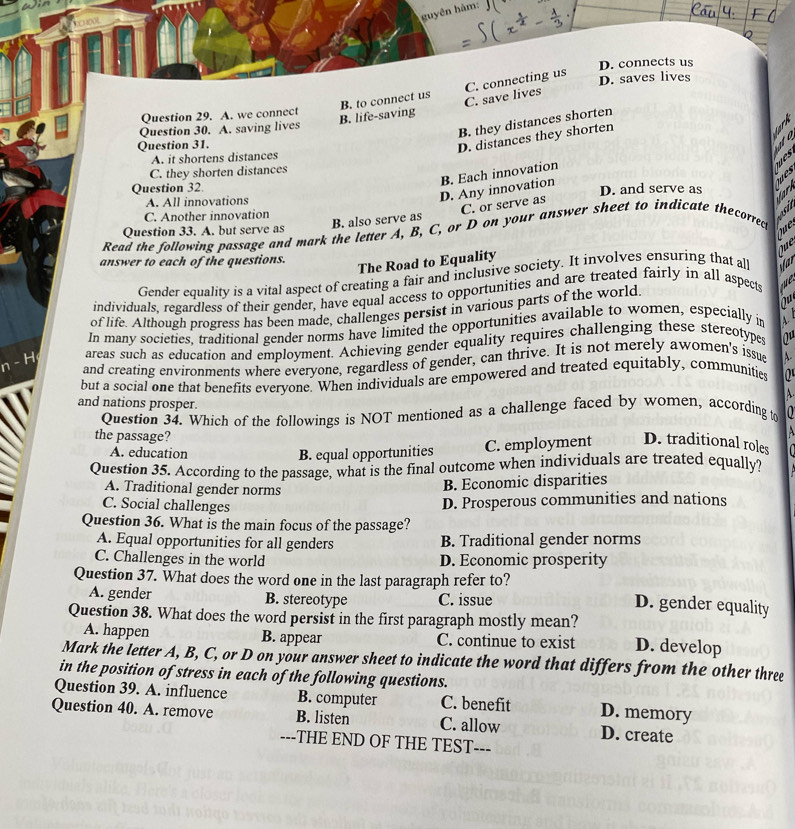 guyên hàm: J(
D. connects us
B. life-saving B. to connect us C. save lives C. connecting us
D. saves lives
Question 29. A. we connect
Question 30. A. saving lives
B. they distances shorten
Question 31.
D. distances they shorten
ato
A. it shortens distances
C. they shorten distances
B. Each innovation
ues
Question 32. D. and serve as
A. All innovations
D. Any innovation
B. also serve as C. or serve as
C. Another innovation
osi
Question 33. A. but serve as
Qu e
Read the following passage and mark the letter A, B, C, or D on your answer sheet to indicate thecorrec
Que
answer to each of the questions.
The Road to Equality
Gender equality is a vital aspect of creating a fair and inclusive society. It involves ensuring that al Star
individuals, regardless of their gender, have equal access to opportunities and are treated fairly in all aspects e
ou
of life. Although progress has been made, challenges persist in various parts of the world
In many societies, traditional gender norms have limited the opportunities available to women, especially in  
areas such as education and employment. Achieving gender equality requires challenging these stereotypes ou
n-H and creating environments where everyone, regardless of gender, can thrive. It is not merely awomen's issu A-
but a social one that benefits everyone. When individuals are empowered and treated equitably, communitie
A.
and nations prosper.
Question 34. Which of the followings is NOT mentioned as a challenge faced by women, according to
the passage?
A. education
B. equal opportunities C. employment D. traditional roles
Question 35. According to the passage, what is the final outcome when individuals are treated equally?
A. Traditional gender norms
B. Economic disparities
C. Social challenges
D. Prosperous communities and nations
Question 36. What is the main focus of the passage?
A. Equal opportunities for all genders B. Traditional gender norms
C. Challenges in the world D. Economic prosperity
Question 37. What does the word one in the last paragraph refer to?
A. gender B. stereotype C. issue
D. gender equality
Question 38. What does the word persist in the first paragraph mostly mean? D. develop
A. happen B. appear C. continue to exist
Mark the letter A, B, C, or D on your answer sheet to indicate the word that differs from the other three
in the position of stress in each of the following questions.
Question 39. A. influence B. computer C. benefit D. memory
Question 40. A. remove B. listen C. allow D. create
---THE END OF THE TEST---