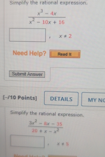 Simplify the rational expression.
 (x^3-4x)/x^2-10x+16 
1 x!= 2
Need Help? Read It 
Submit Answer 
[−/10 Points] DETAILS MY NC 
Simplify the rational expression.
 (3x^2-8x-35)/20+x-x^2 
x!= 5